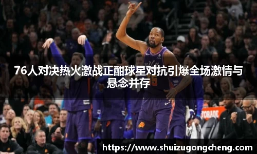 76人对决热火激战正酣球星对抗引爆全场激情与悬念并存